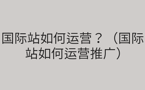 國際站如何運(yùn)營？（國際站如何運(yùn)營推廣）