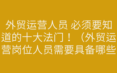 外貿(mào)運(yùn)營(yíng)人員 必須要知道的十大法門！（外貿(mào)運(yùn)營(yíng)崗位人員需要具備哪些知識(shí)與能力）