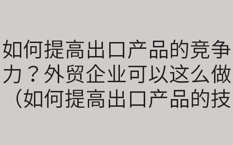 如何提高出口產(chǎn)品的競(jìng)爭(zhēng)力？外貿(mào)企業(yè)可以這么做（如何提高出口產(chǎn)品的技術(shù)含量）